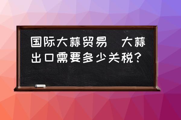 國(guó)際大蒜貿(mào)易(大蒜出口需要多少關(guān)稅？)