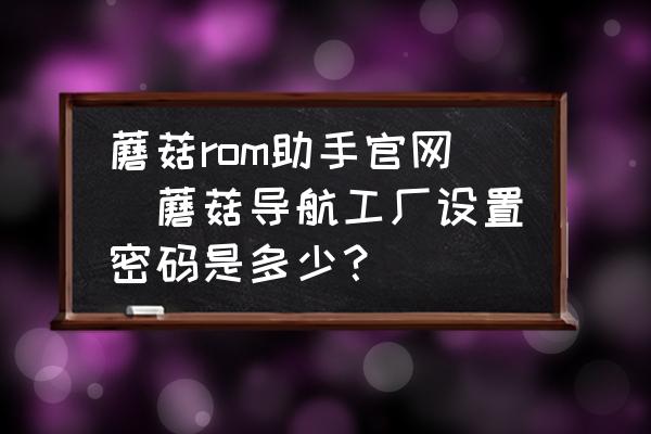 蘑菇rom助手官網(wǎng)(蘑菇導航工廠設置密碼是多少？)
