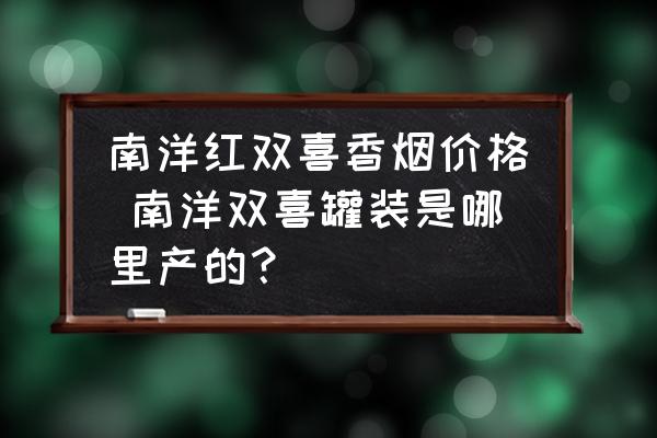 南洋紅雙喜香煙價格 南洋雙喜罐裝是哪里產(chǎn)的？