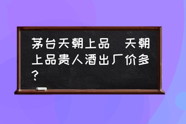 茅臺天朝上品(天朝上品貴人酒出廠價多？)