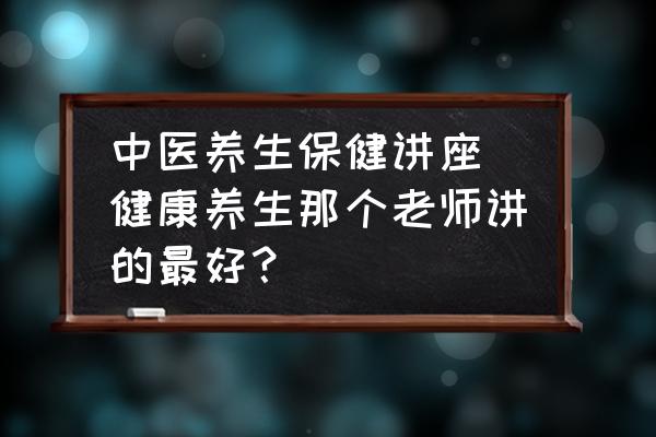 中醫(yī)養(yǎng)生保健講座(健康養(yǎng)生那個老師講的最好？)
