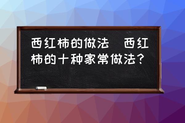 西紅柿的做法(西紅柿的十種家常做法？)