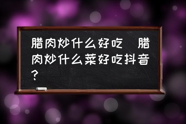 臘肉炒什么好吃(臘肉炒什么菜好吃抖音？)