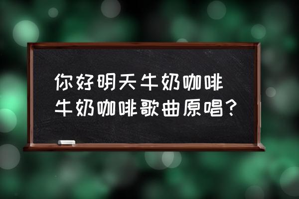你好明天牛奶咖啡 牛奶咖啡歌曲原唱？