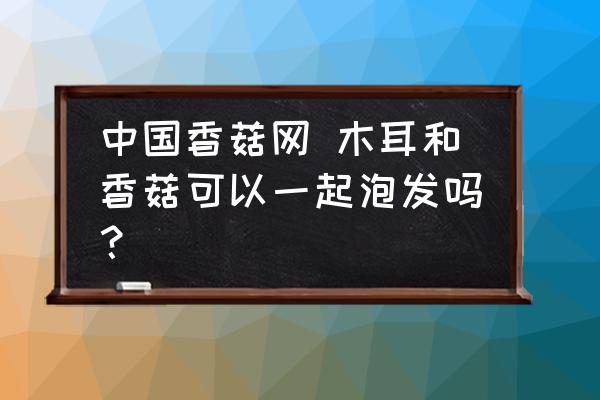 中國(guó)香菇網(wǎng) 木耳和香菇可以一起泡發(fā)嗎？
