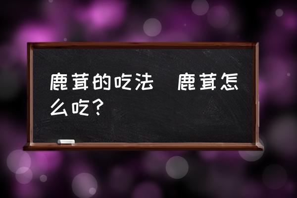 鹿茸的吃法(鹿茸怎么吃？)