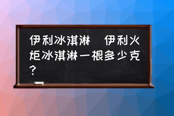 伊利冰淇淋(伊利火炬冰淇淋一根多少克？)