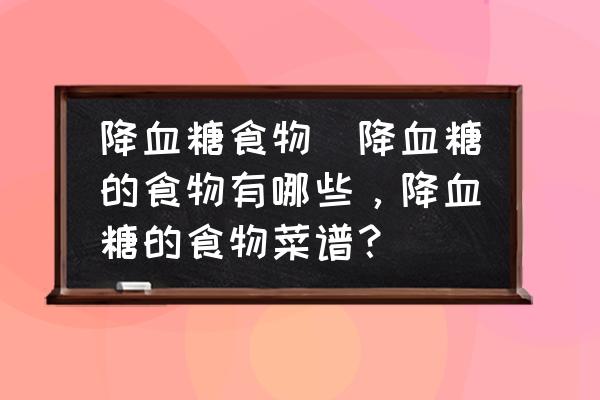 降血糖食物(降血糖的食物有哪些，降血糖的食物菜譜？)