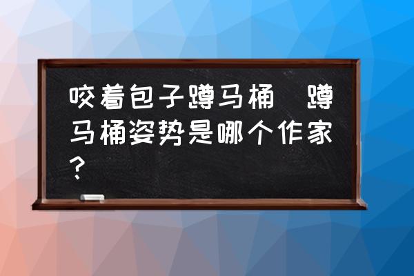 咬著包子蹲馬桶(蹲馬桶姿勢是哪個作家？)