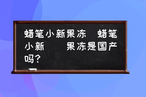 蠟筆小新果凍(蠟筆小新蒟蒻果凍是國(guó)產(chǎn)嗎？)
