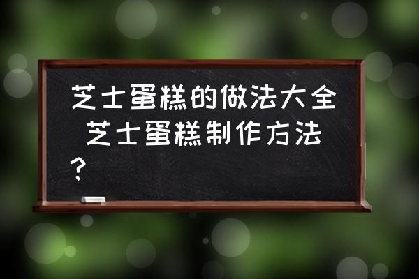 芝士蛋糕的做法大全 芝士蛋糕制作方法？