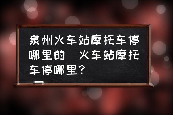 泉州火車站摩托車停哪里的(火車站摩托車停哪里？)
