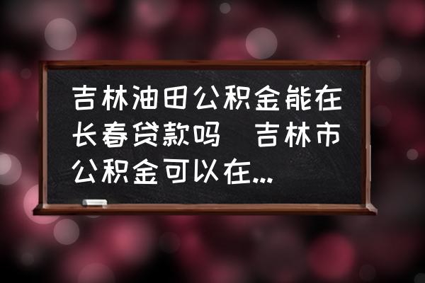 吉林油田公積金能在長春貸款嗎(吉林市公積金可以在長春用么？)
