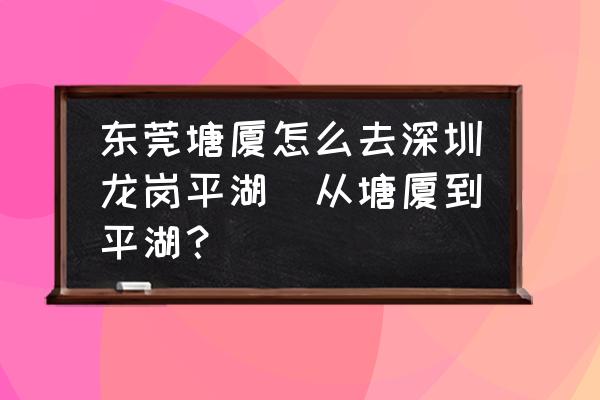 東莞塘廈怎么去深圳龍崗平湖(從塘廈到平湖？)