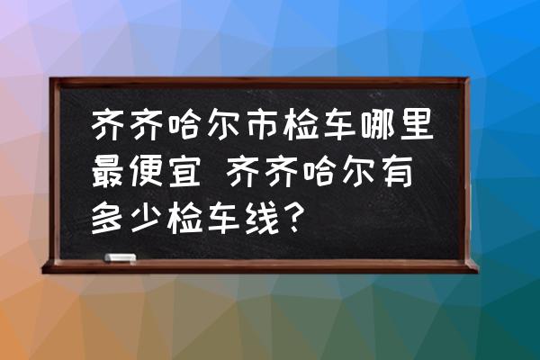 齊齊哈爾市檢車哪里最便宜 齊齊哈爾有多少檢車線？