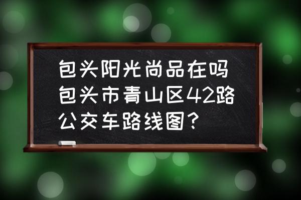 包頭陽(yáng)光尚品在嗎(包頭市青山區(qū)42路公交車路線圖？)