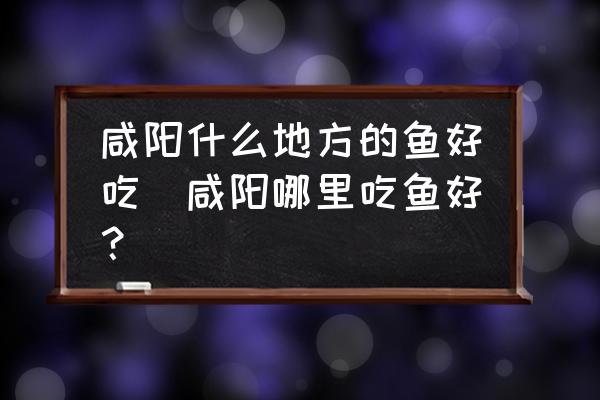 咸陽什么地方的魚好吃(咸陽哪里吃魚好？)