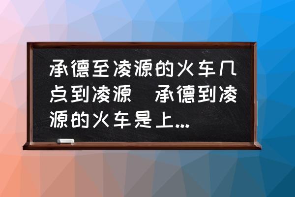 承德至凌源的火車幾點到凌源(承德到凌源的火車是上午幾點？)