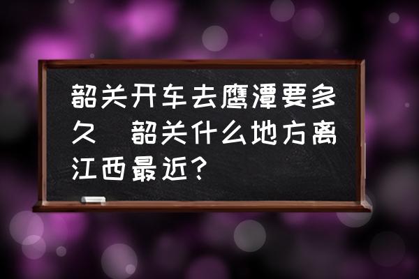 韶關(guān)開車去鷹潭要多久(韶關(guān)什么地方離江西最近？)