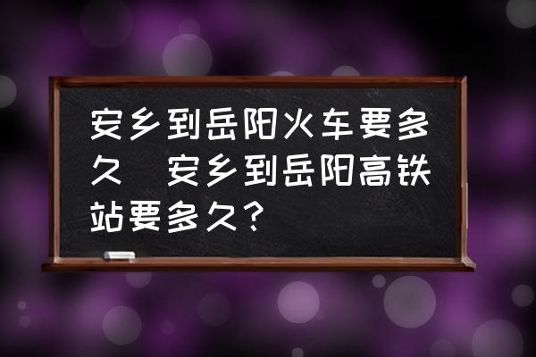 安鄉(xiāng)到岳陽(yáng)火車(chē)要多久(安鄉(xiāng)到岳陽(yáng)高鐵站要多久？)