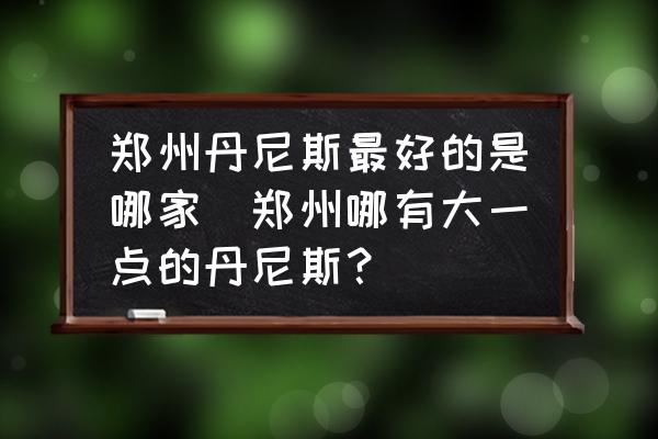 鄭州丹尼斯最好的是哪家(鄭州哪有大一點的丹尼斯？)