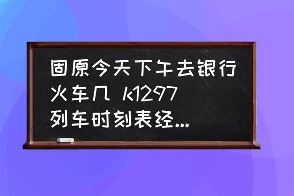 固原今天下午去銀行火車幾 k1297列車時刻表經(jīng)過的車站？