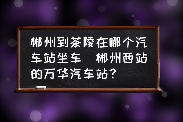 郴州到茶陵在哪個(gè)汽車站坐車(郴州西站的萬華汽車站？)