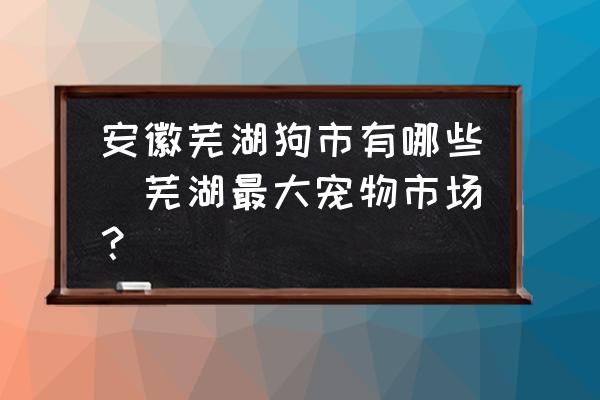 安徽蕪湖狗市有哪些(蕪湖最大寵物市場？)