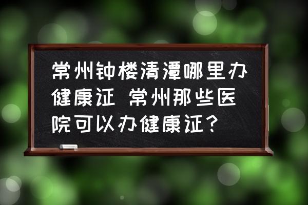 常州鐘樓清潭哪里辦健康證 常州那些醫(yī)院可以辦健康證？