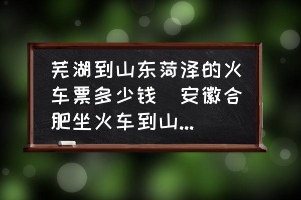 蕪湖到山東菏澤的火車票多少錢(安徽合肥坐火車到山東菏澤大概需要多長時間？)