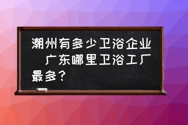 潮州有多少衛(wèi)浴企業(yè)(廣東哪里衛(wèi)浴工廠最多？)