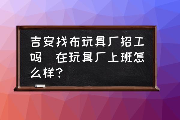 吉安找布玩具廠招工嗎(在玩具廠上班怎么樣？)