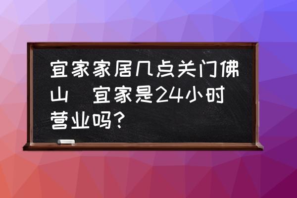 宜家家居幾點(diǎn)關(guān)門佛山(宜家是24小時營業(yè)嗎？)