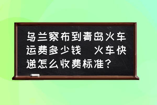 烏蘭察布到青島火車運費多少錢(火車快遞怎么收費標準？)