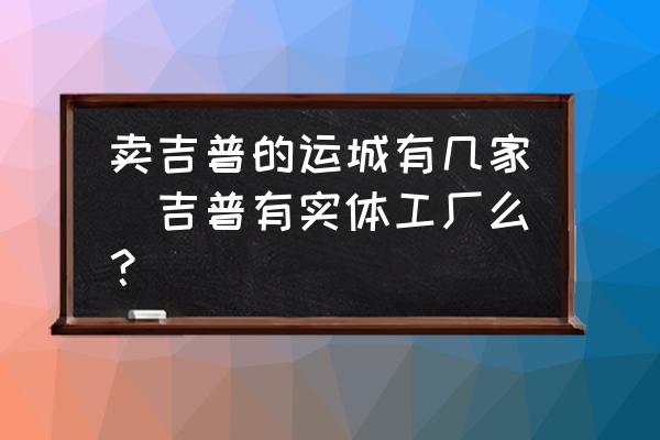 賣吉普的運(yùn)城有幾家(吉普有實(shí)體工廠么？)