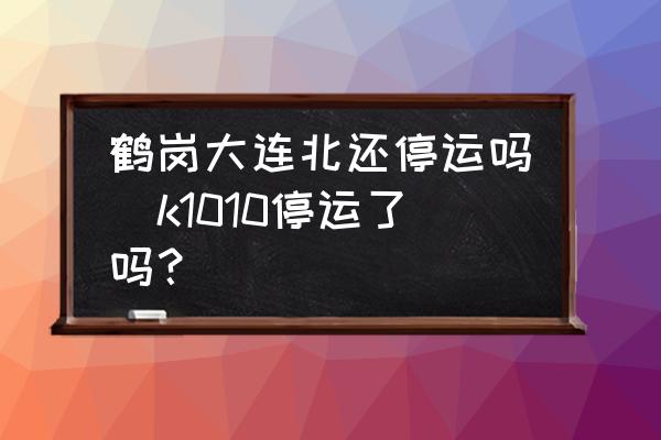 鶴崗大連北還停運(yùn)嗎(k1010停運(yùn)了嗎？)