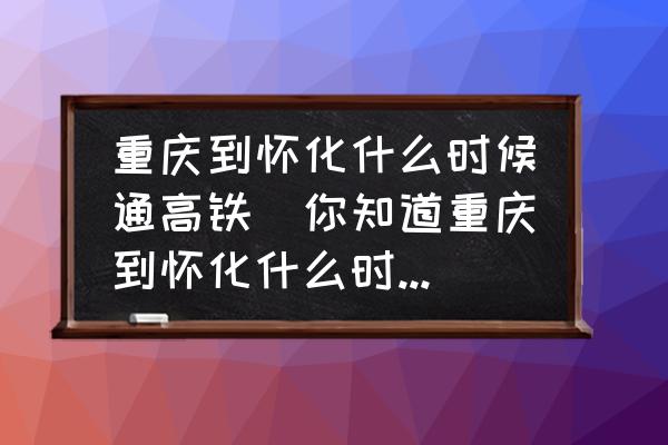 重慶到懷化什么時候通高鐵(你知道重慶到懷化什么時候通高鐵？)
