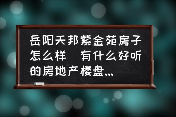 岳陽天邦紫金苑房子怎么樣(有什么好聽的房地產(chǎn)樓盤名字？)