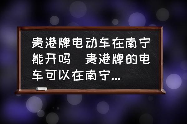 貴港牌電動車在南寧能開嗎(貴港牌的電車可以在南寧開嗎？)