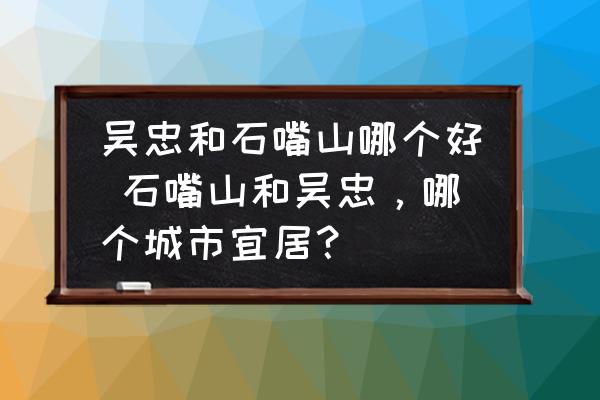 吳忠和石嘴山哪個好 石嘴山和吳忠，哪個城市宜居？