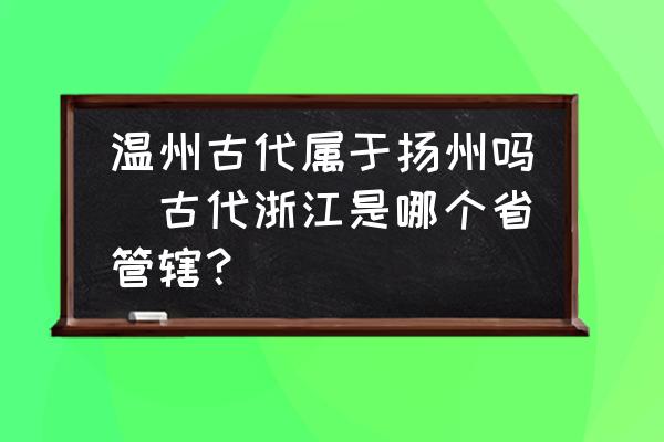 溫州古代屬于揚(yáng)州嗎(古代浙江是哪個省管轄？)
