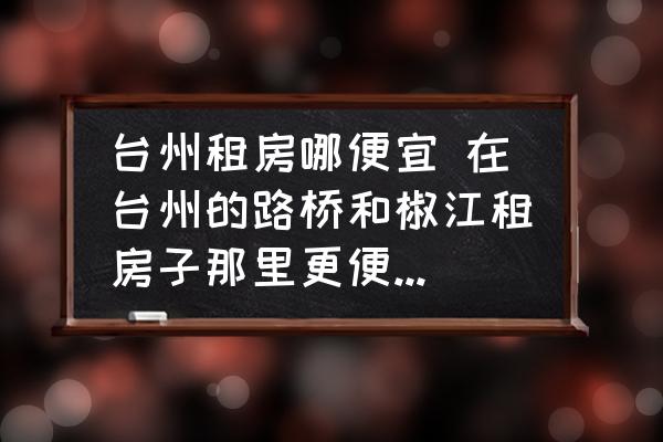 臺州租房哪便宜 在臺州的路橋和椒江租房子那里更便宜一些？