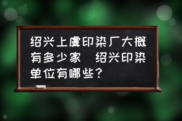 紹興上虞印染廠大概有多少家(紹興印染單位有哪些？)