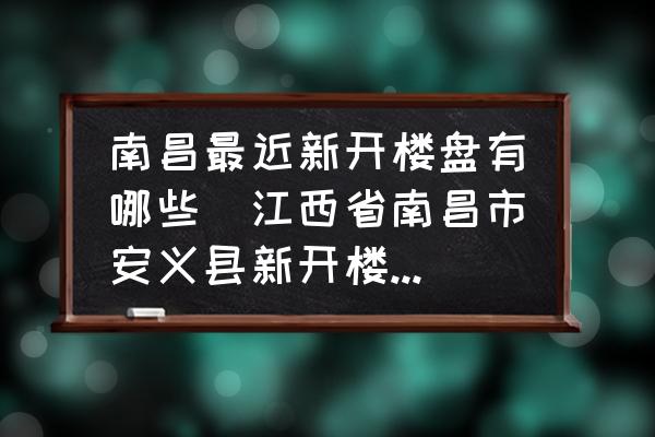 南昌最近新開樓盤有哪些(江西省南昌市安義縣新開樓盤有哪些?都是多少錢一平方？)