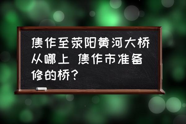 焦作至滎陽黃河大橋從哪上 焦作市準(zhǔn)備修的橋？
