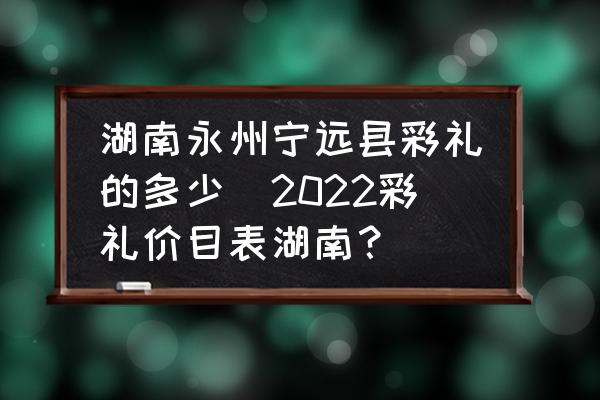 湖南永州寧遠(yuǎn)縣彩禮的多少(2022彩禮價(jià)目表湖南？)