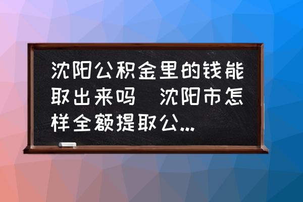 沈陽(yáng)公積金里的錢能取出來(lái)嗎(沈陽(yáng)市怎樣全額提取公積金？)