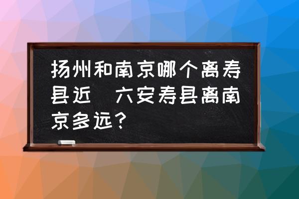 揚(yáng)州和南京哪個離壽縣近(六安壽縣離南京多遠(yuǎn)？)