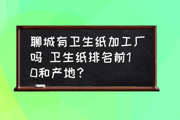 聊城有衛(wèi)生紙加工廠嗎 衛(wèi)生紙排名前10和產(chǎn)地？