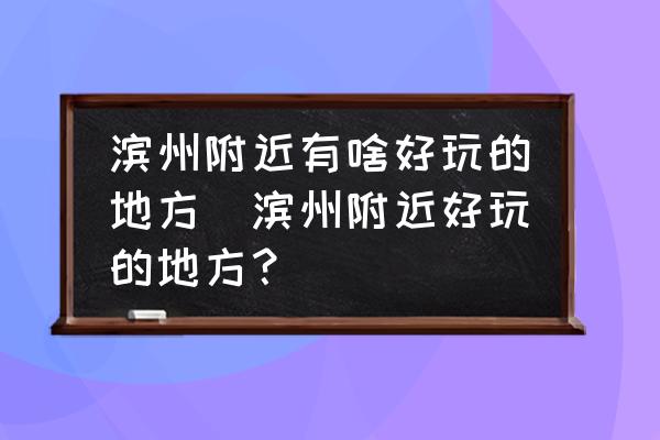 濱州附近有啥好玩的地方(濱州附近好玩的地方？)